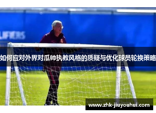 如何应对外界对瓜帅执教风格的质疑与优化球员轮换策略 如何应对外界对瓜帅执教风格的质疑与优化球员轮换策略