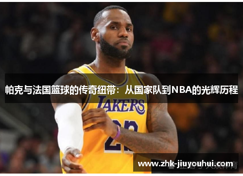 帕克与法国篮球的传奇纽带:从国家队到NBA的光辉历程 帕克与法国篮球的传奇纽带:从国家队到NBA的光辉历程