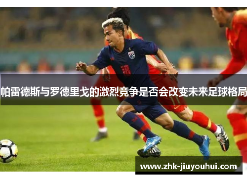 帕雷德斯与罗德里戈的激烈竞争是否会改变未来足球格局 帕雷德斯与罗德里戈的激烈竞争是否会改变未来足球格局