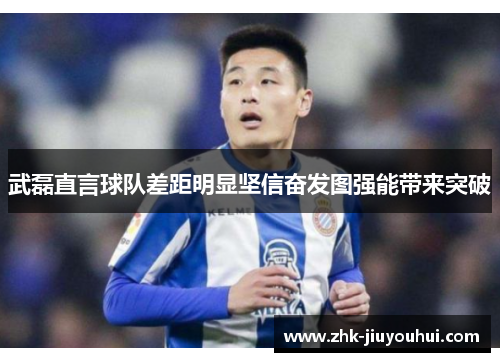 武磊直言球队差距明显坚信奋发图强能带来突破 武磊直言球队差距明显坚信奋发图强能带来突破