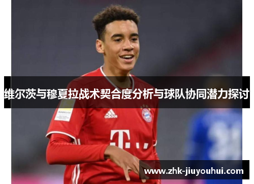 维尔茨与穆夏拉战术契合度分析与球队协同潜力探讨 维尔茨与穆夏拉战术契合度分析与球队协同潜力探讨
