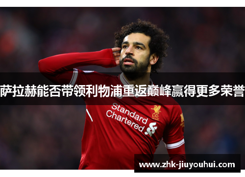 萨拉赫能否带领利物浦重返巅峰赢得更多荣誉 萨拉赫能否带领利物浦重返巅峰赢得更多荣誉