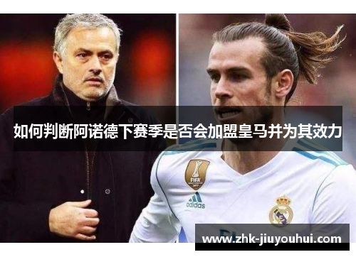 如何判断阿诺德下赛季是否会加盟皇马并为其效力