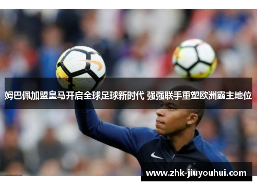 姆巴佩加盟皇马开启全球足球新时代 强强联手重塑欧洲霸主地位