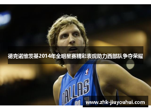 德克诺维茨基2014年全明星赛精彩表现助力西部队争夺荣耀 德克诺维茨基2014年全明星赛精彩表现助力西部队争夺荣耀