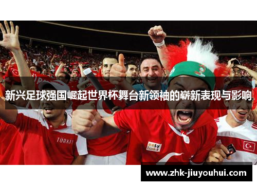新兴足球强国崛起世界杯舞台新领袖的崭新表现与影响 新兴足球强国崛起世界杯舞台新领袖的崭新表现与影响