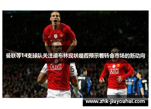 曼联等14支球队关注迪布林现状是否预示着转会市场的新动向