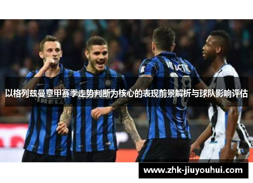 以格列兹曼意甲赛季走势判断为核心的表现前景解析与球队影响评估 以格列兹曼意甲赛季走势判断为核心的表现前景解析与球队影响评估