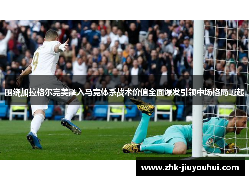 围绕加拉格尔完美融入马竞体系战术价值全面爆发引领中场格局崛起 围绕加拉格尔完美融入马竞体系战术价值全面爆发引领中场格局崛起