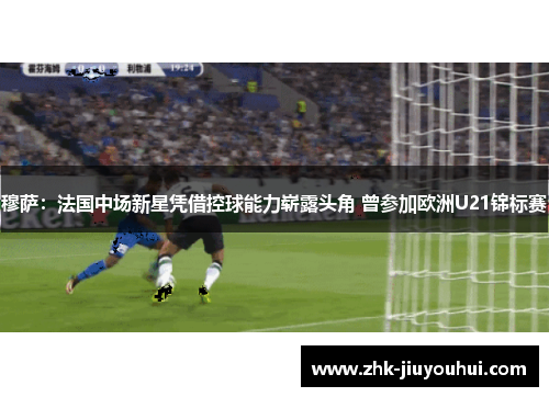 穆萨：法国中场新星凭借控球能力崭露头角 曾参加欧洲U21锦标赛