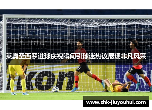 莱奥圣西罗进球庆祝瞬间引球迷热议展现非凡风采