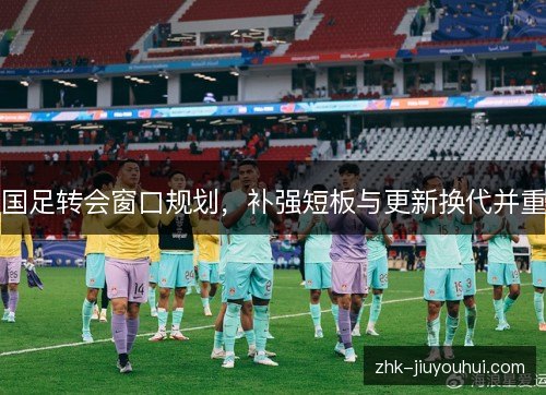 国足转会窗口规划，补强短板与更新换代并重